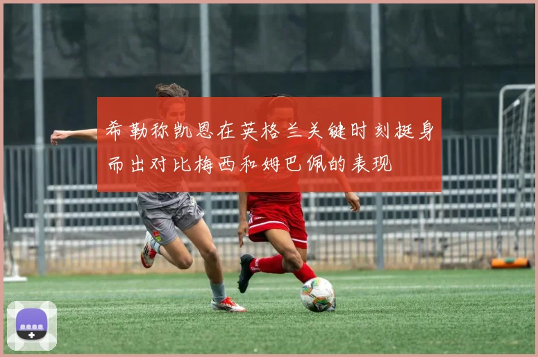 希勒称凯恩在英格兰关键时刻挺身而出对比梅西和姆巴佩的表现
