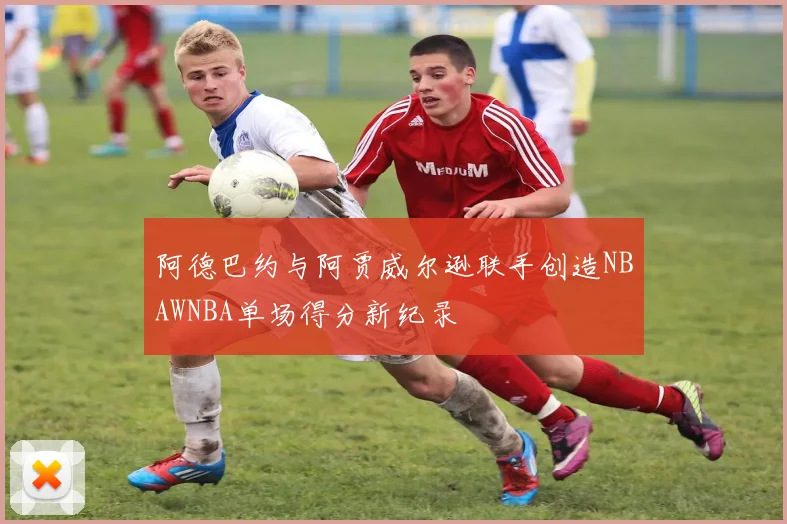 阿德巴约与阿贾威尔逊联手创造NBAWNBA单场得分新纪录