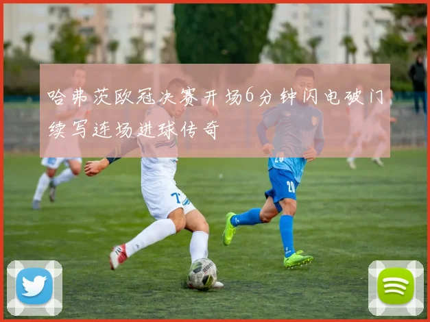 哈弗茨欧冠决赛开场6分钟闪电破门续写连场进球传奇