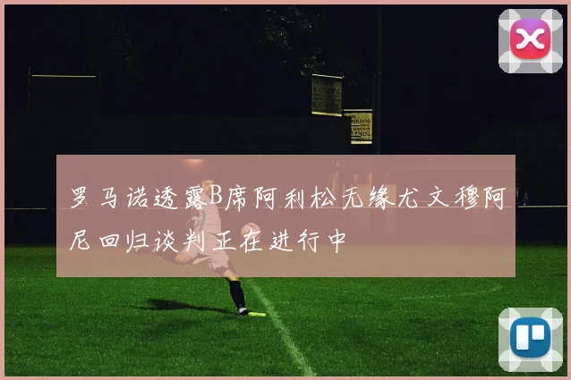 罗马诺透露B席阿利松无缘尤文穆阿尼回归谈判正在进行中