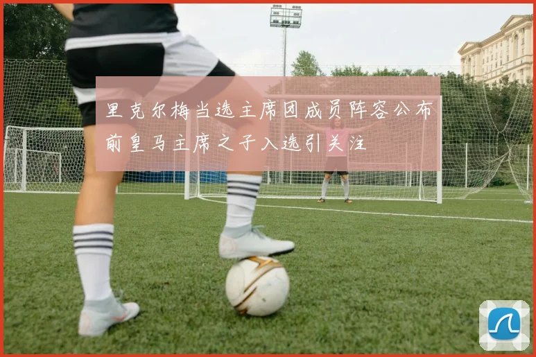 里克尔梅当选主席团成员阵容公布前皇马主席之子入选引关注
