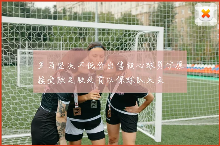 罗马坚决不低价出售核心球员宁愿接受欧足联处罚以保球队未来