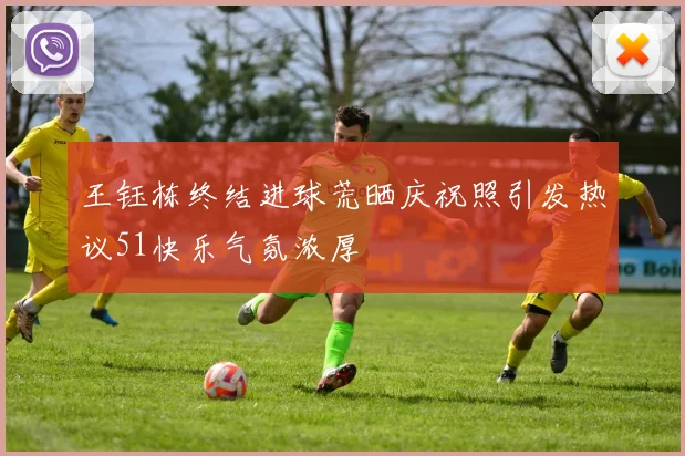 王钰栋终结进球荒晒庆祝照引发热议51快乐气氛浓厚