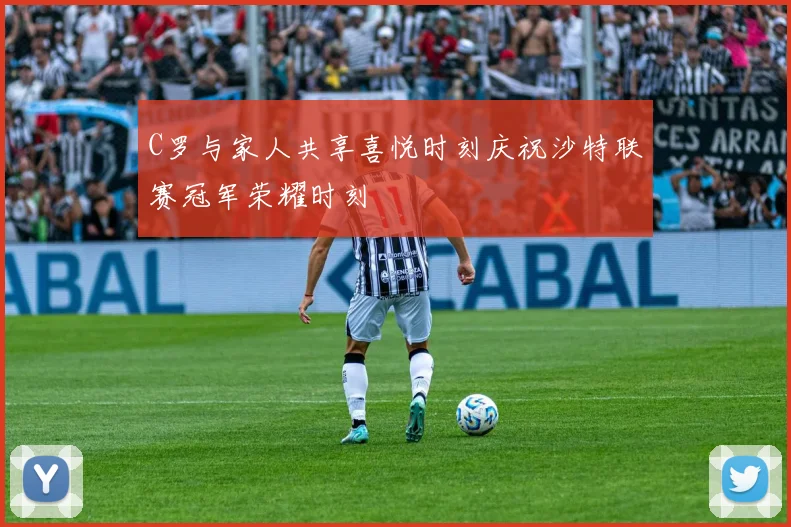 C罗与家人共享喜悦时刻庆祝沙特联赛冠军荣耀时刻