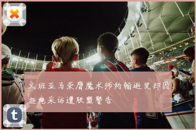 文班亚马荣膺魔术师约翰逊奖却因拒绝采访遭联盟警告