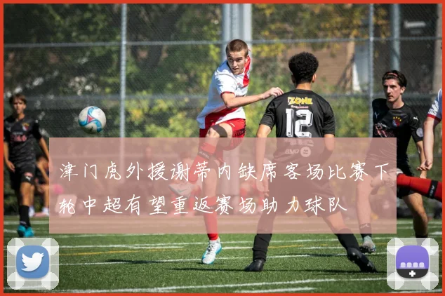 津门虎外援谢蒂内缺席客场比赛下轮中超有望重返赛场助力球队