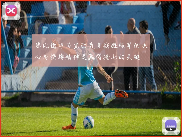 恩比德与马克西直言战胜绿军的决心与拼搏精神是赢得抢七的关键