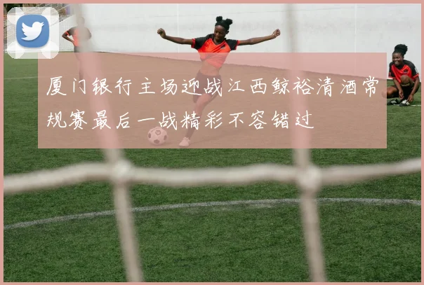 厦门银行主场迎战江西鲸裕清酒常规赛最后一战精彩不容错过