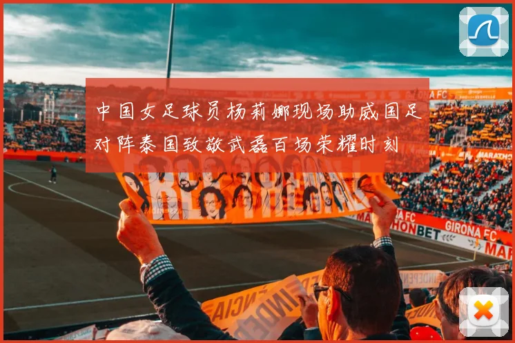 中国女足球员杨莉娜现场助威国足对阵泰国致敬武磊百场荣耀时刻