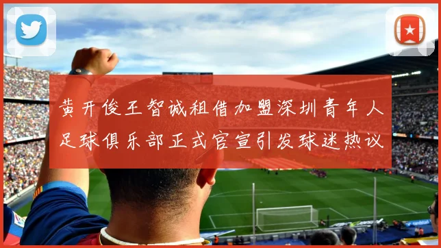 黄开俊王智诚租借加盟深圳青年人足球俱乐部正式官宣引发球迷热议